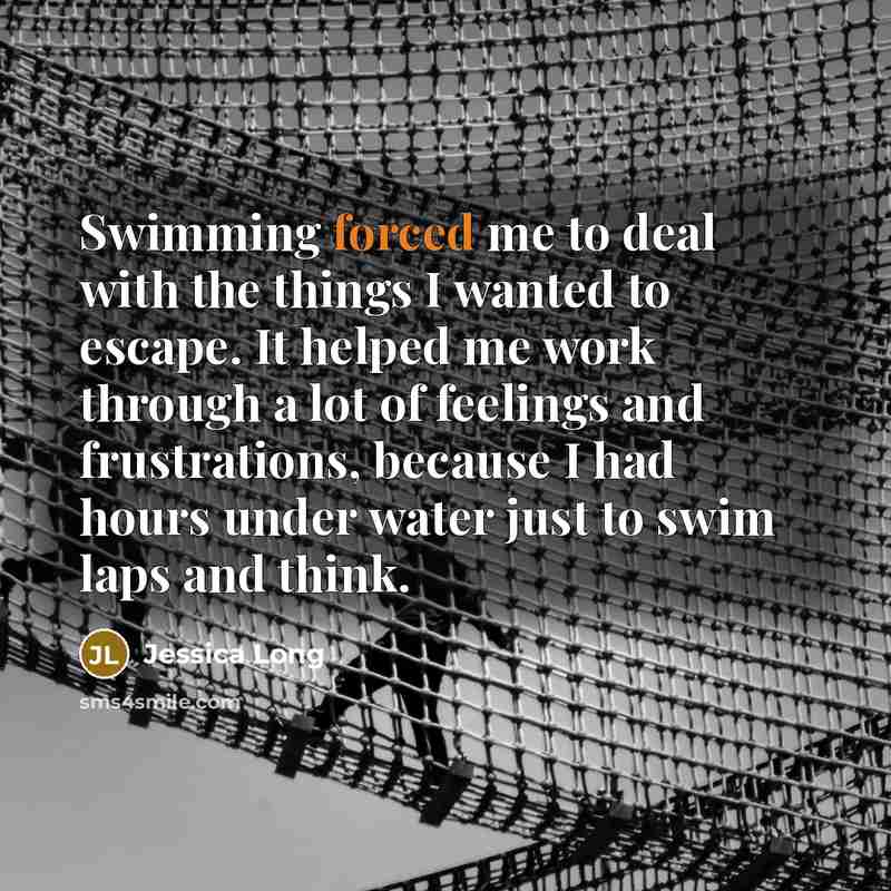 “Swimming forced me to deal with the things I wanted to escape. It helped me work through a lot of feelings and frustrations, because I had hours under water just to swim laps and think.” quote by Jessica Long