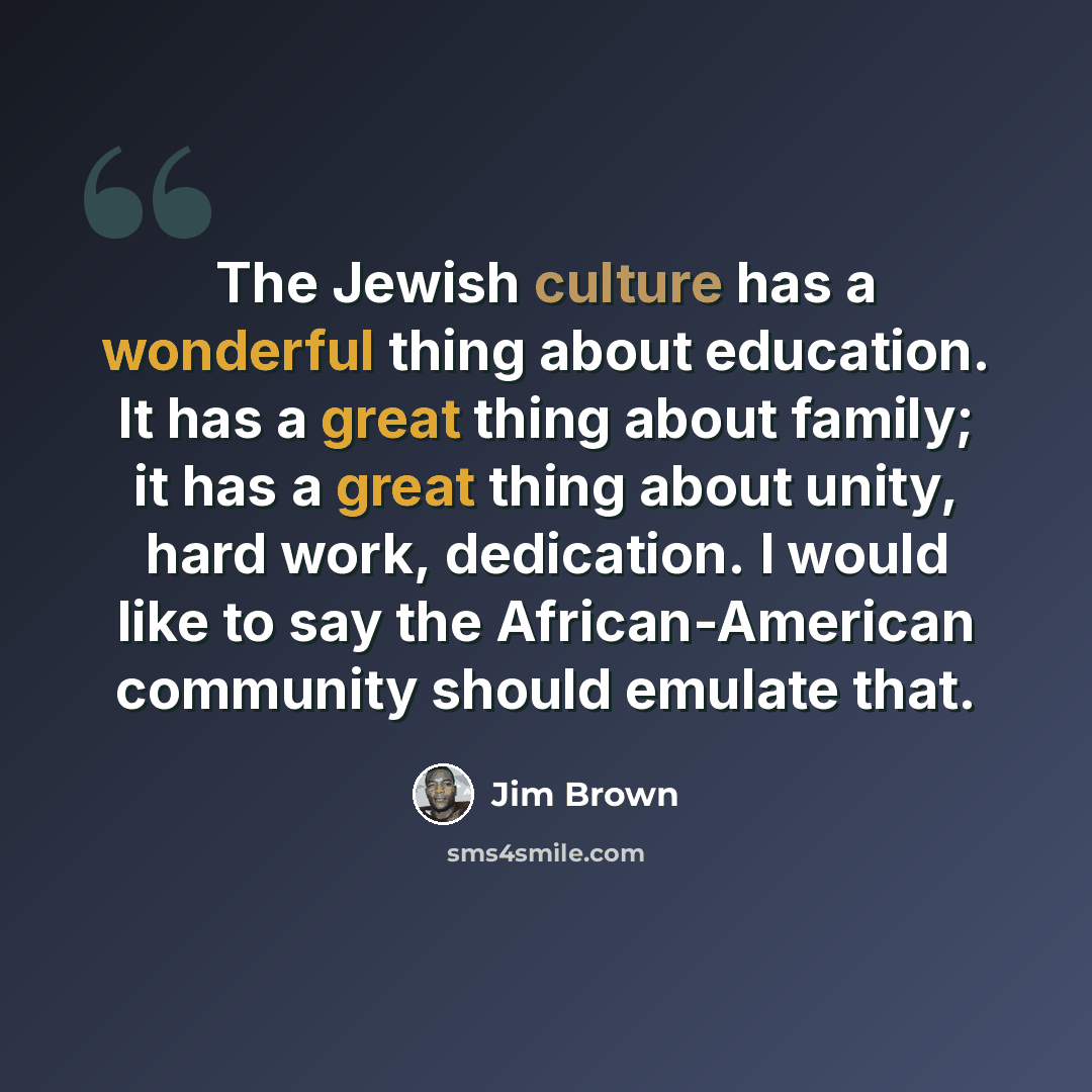 “The Jewish culture has a wonderful thing about education. It has a great thing about family; it has a great thing about unity, hard work, dedication. I would like to say the African-American community should emulate that.” quote by Jim Brown