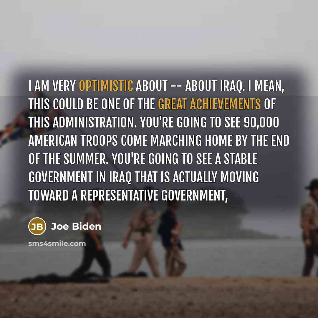 “I am very optimistic about -- about Iraq. I mean, this could be one of the great achievements of this administration. You're going to see 90,000 American troops come marching home by the end of the summer. You're going to see a stable government in Iraq that is actually moving toward a…” quote by Joe Biden