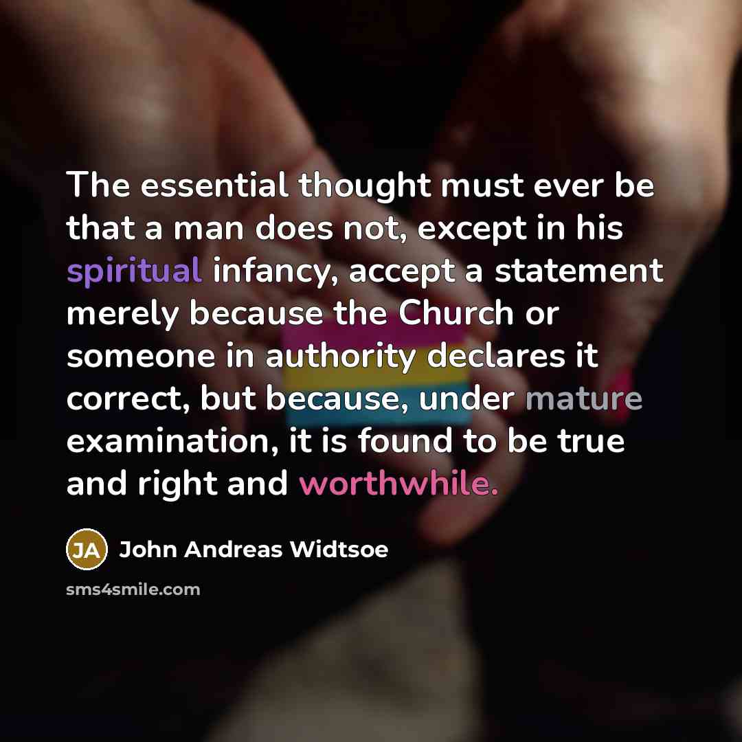 “The essential thought must ever be that a man does not, except in his spiritual infancy, accept a statement merely because the Church or someone in authority declares it correct, but because, under mature examination, it is found to be true and right and worthwhile.” quote by John Andreas Widtsoe