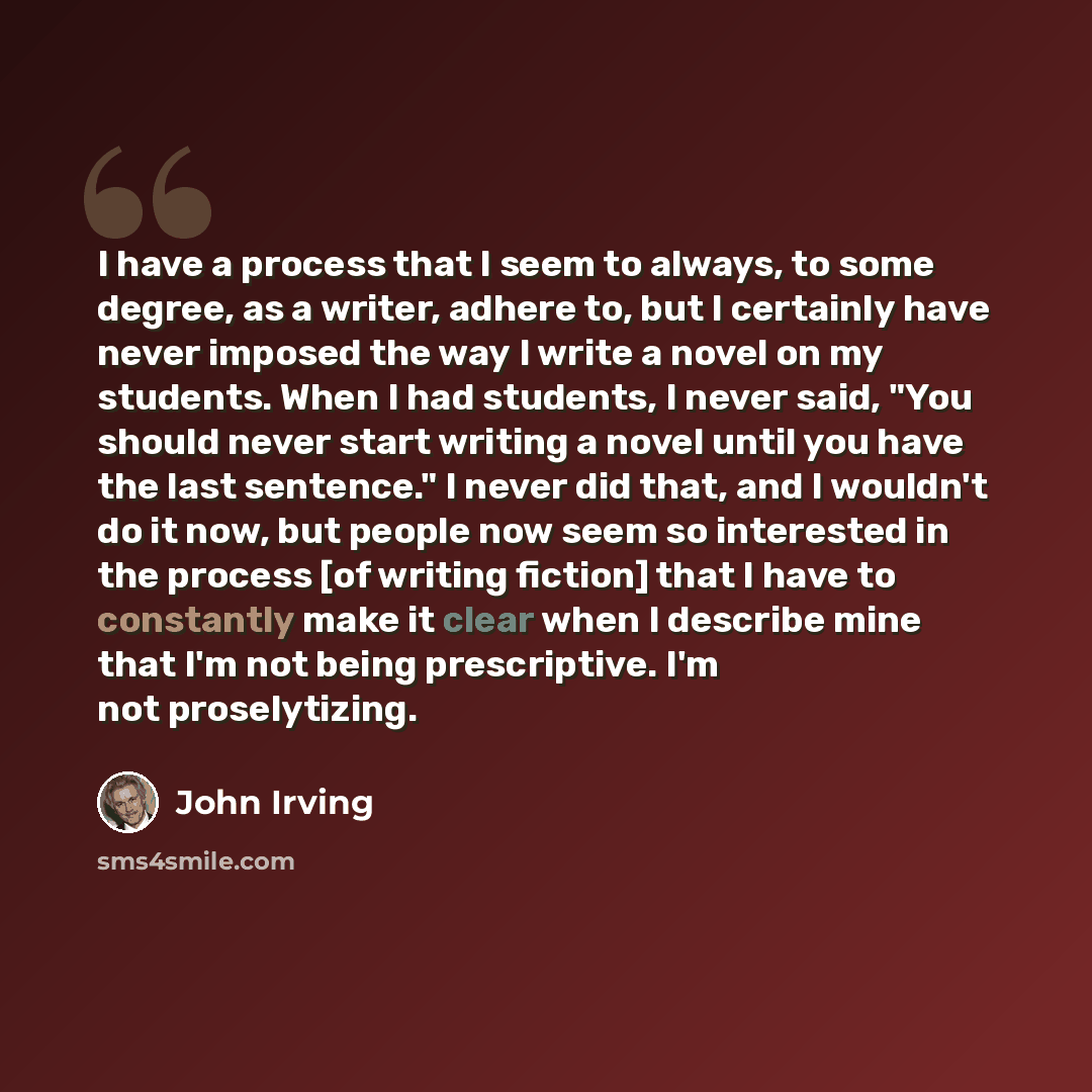 “I have a process that I seem to always, to some degree, as a writer, adhere to, but I certainly have never imposed the way I write a novel on my students. When I had students, I never said, "You should never start writing a novel until you have the last sentence." I never did that, and I wouldn't…” quote by John Irving