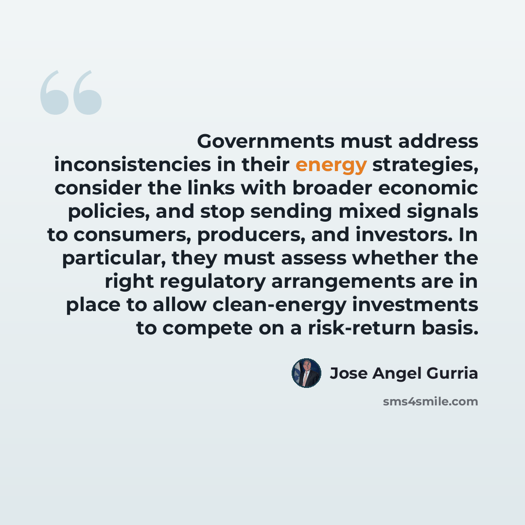 “Governments must address inconsistencies in their energy strategies, consider the links with broader economic policies, and stop sending mixed signals to consumers, producers, and investors. In particular, they must assess whether the right regulatory arrangements are in place to allow…” quote by Jose Angel Gurria