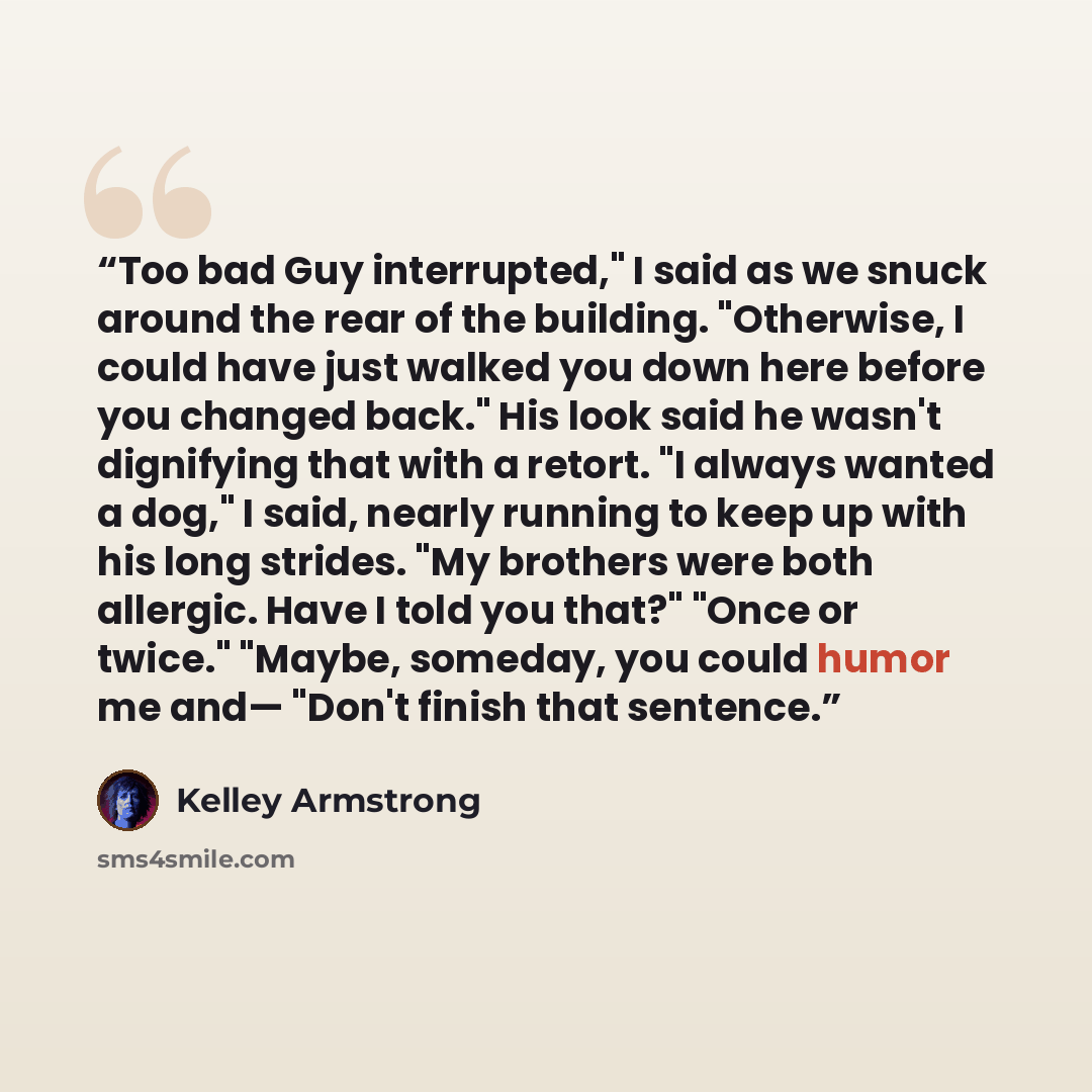 “Too bad Guy interrupted," I said as we snuck around the rear of the building. "Otherwise, I could have just walked you down here before you changed back." His look said he wasn't dignifying that with a retort. "I always wanted a dog," I said, nearly running to keep up with his long strides. "My…” quote by Kelley Armstrong