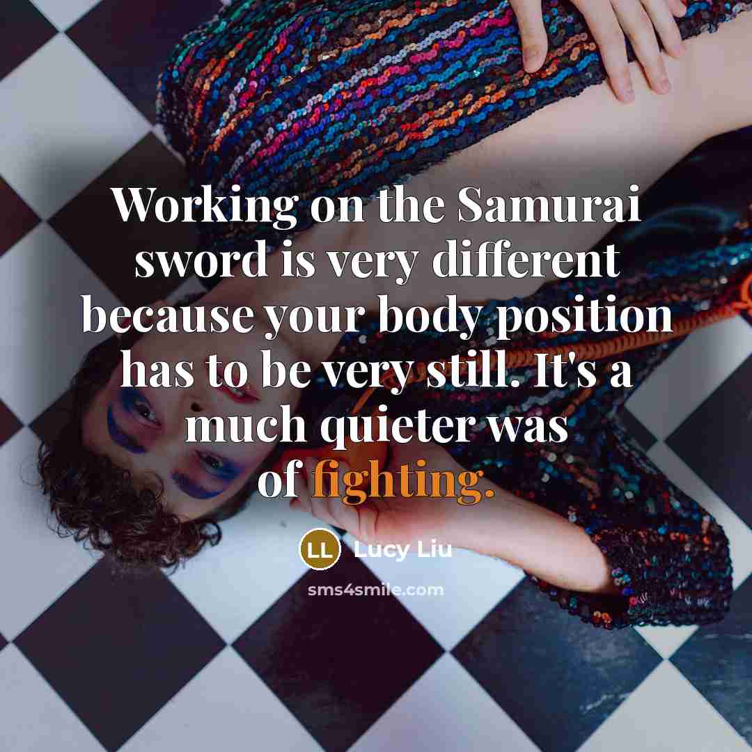 “Working on the Samurai sword is very different because your body position has to be very still. It's a much quieter was of fighting.” quote by Lucy Liu