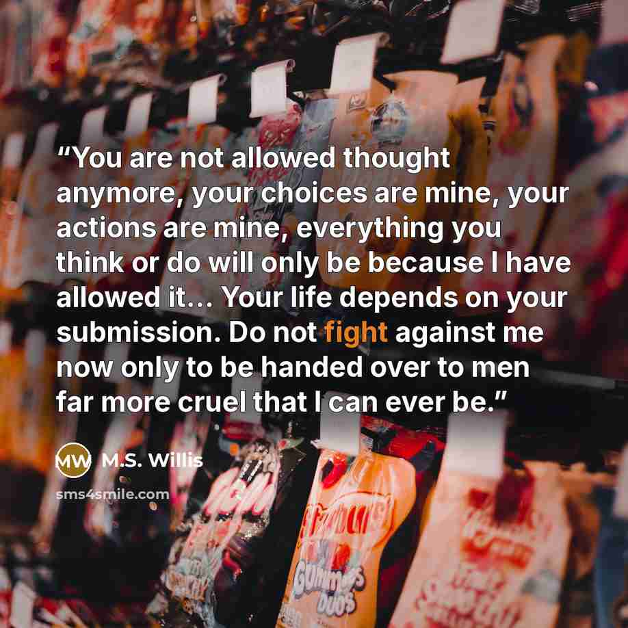 “You are not allowed thought anymore, your choices are mine, your actions are mine, everything you think or do will only be because I have allowed it… Your life depends on your submission. Do not fight against me now only to be handed over to men far more cruel that I can ever be.” quote by M.S. Willis