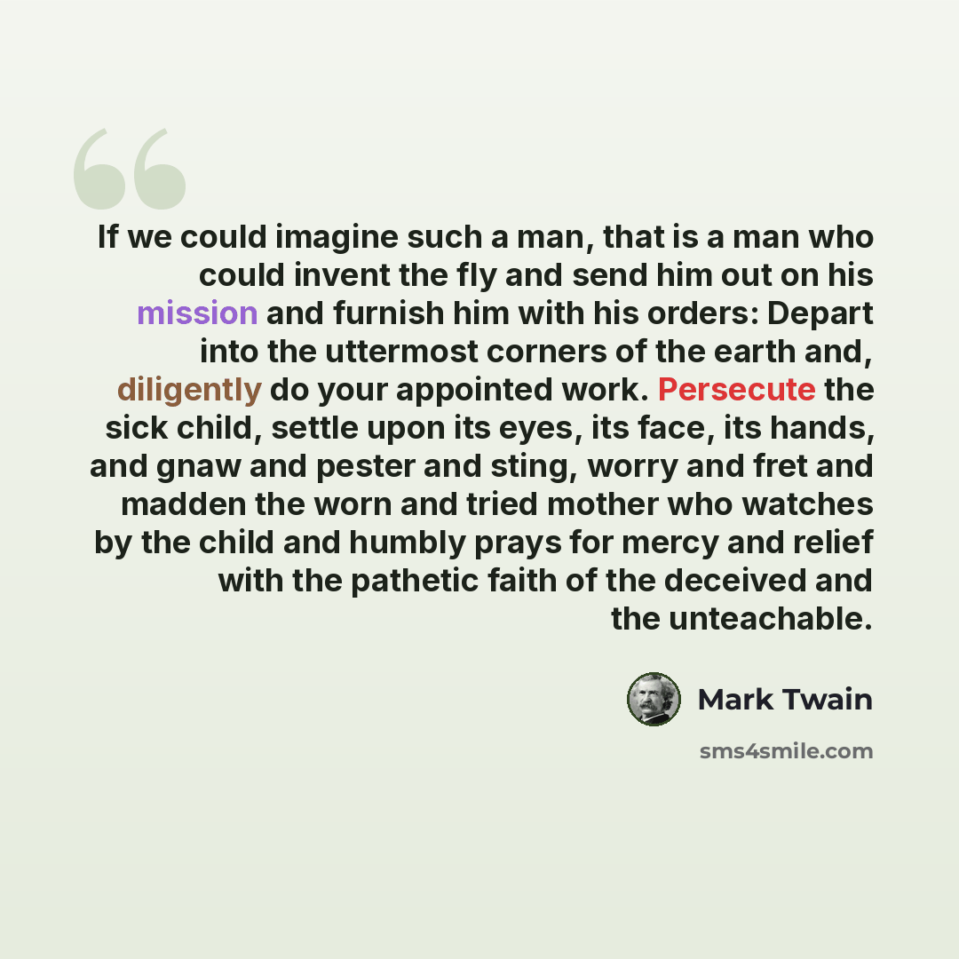 “If we could imagine such a man, that is a man who could invent the fly and send him out on his mission and furnish him with his orders: Depart into the uttermost corners of the earth and, diligently do your appointed work. Persecute the sick child, settle upon its eyes, its face, its hands, and…” quote by Mark Twain