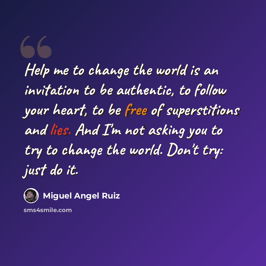 “Help me to change the world is an invitation to be authentic, to follow your heart, to be free of superstitions and lies. And I'm not asking you to try to change the world. Don't try: just do it.” quote by Miguel Angel Ruiz