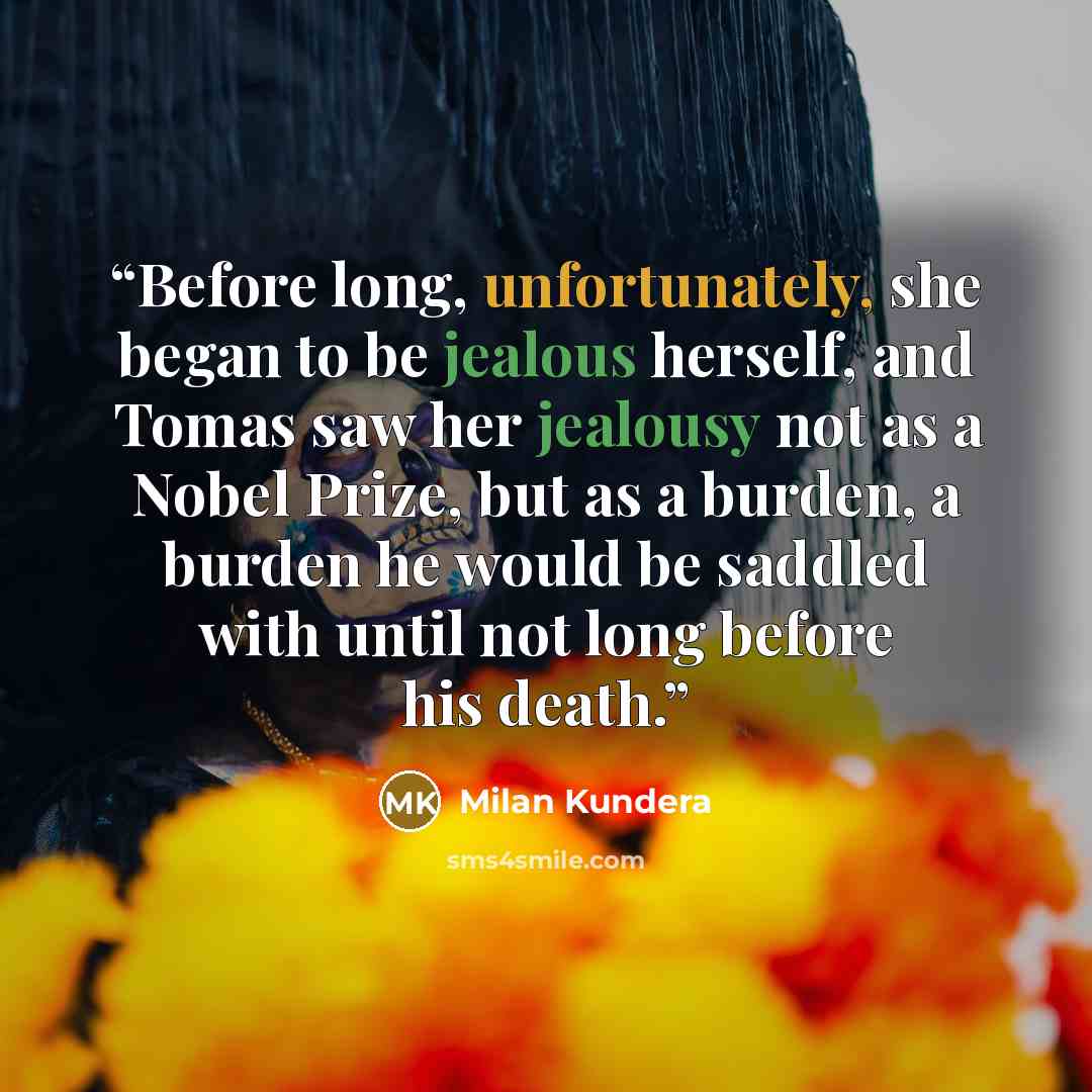 “Before long, unfortunately, she began to be jealous herself, and Tomas saw her jealousy not as a Nobel Prize, but as a burden, a burden he would be saddled with until not long before his death.” quote by Milan Kundera