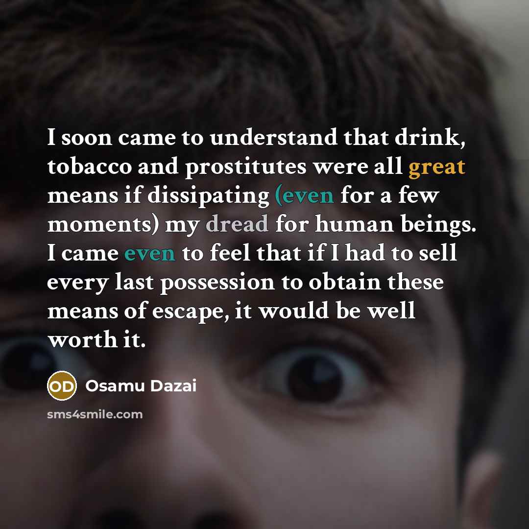 “I soon came to understand that drink, tobacco and prostitutes were all great means if dissipating (even for a few moments) my dread for human beings. I came even to feel that if I had to sell every last possession to obtain these means of escape, it would be well worth it.” quote by Osamu Dazai