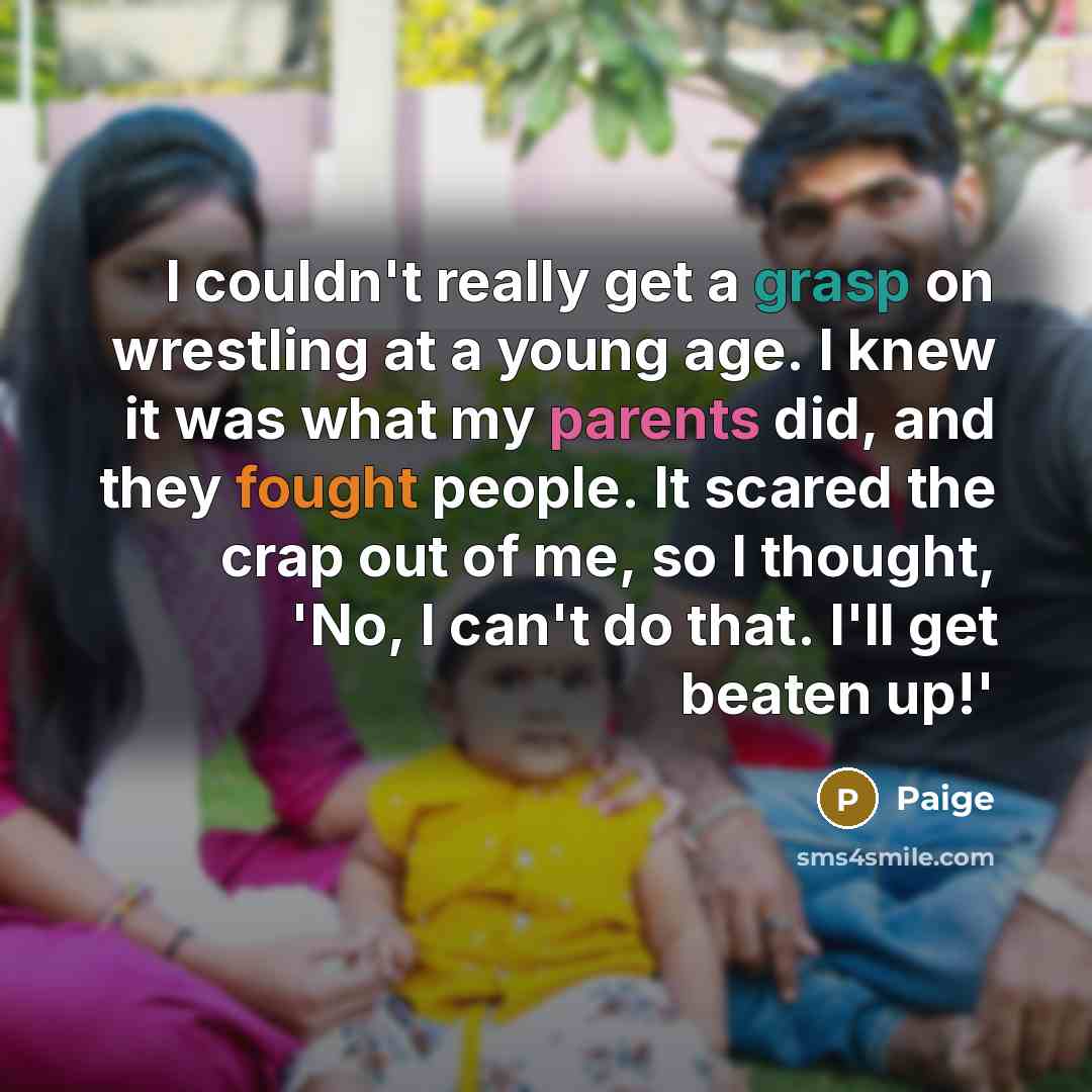 “I couldn't really get a grasp on wrestling at a young age. I knew it was what my parents did, and they fought people. It scared the crap out of me, so I thought, 'No, I can't do that. I'll get beaten up!'” quote by Paige