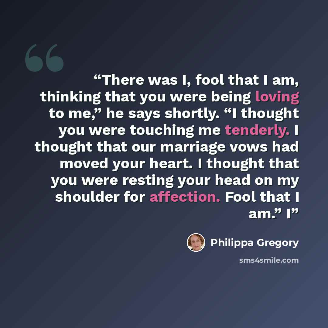 “There was I, fool that I am, thinking that you were being loving to me,” he says shortly. “I thought you were touching me tenderly. I thought that our marriage vows had moved your heart. I thought that you were resting your head on my shoulder for affection. Fool that I am.” I” quote by Philippa Gregory