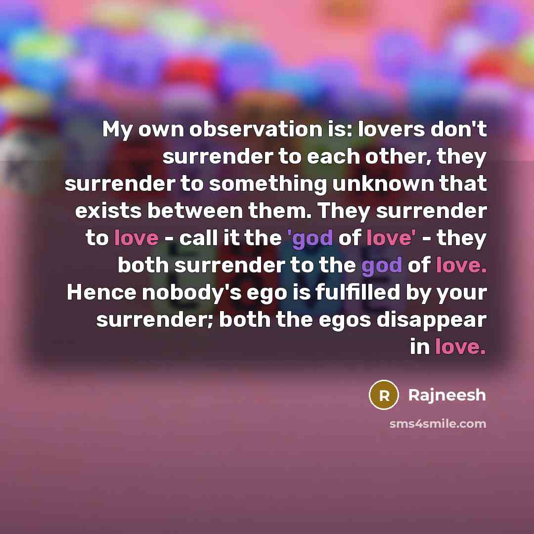 “My own observation is: lovers don't surrender to each other, they surrender to something unknown that exists between them. They surrender to love - call it the 'god of love' - they both surrender to the god of love. Hence nobody's ego is fulfilled by your surrender; both the egos disappear in love.” quote by Rajneesh