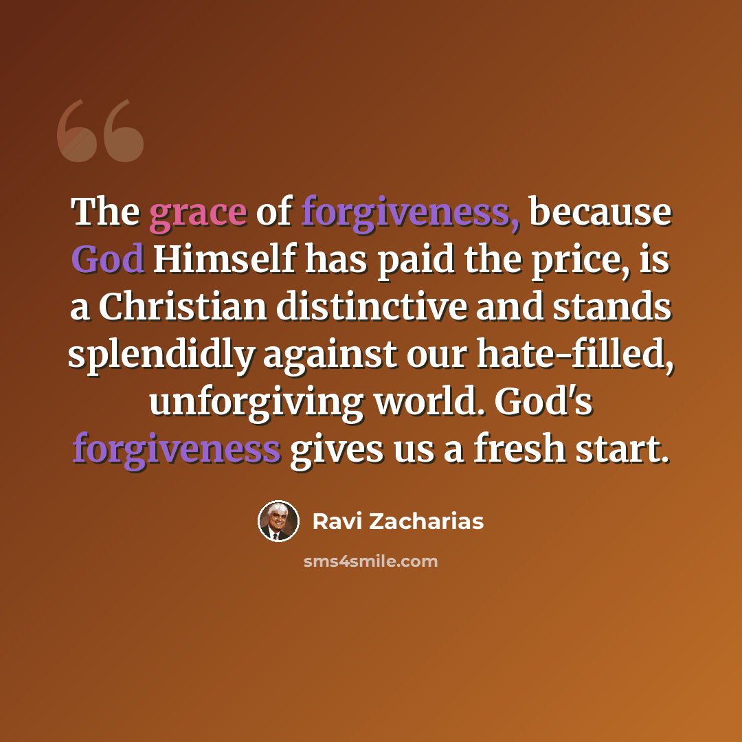 “The grace of forgiveness, because God Himself has paid the price, is a Christian distinctive and stands splendidly against our hate-filled, unforgiving world. God's forgiveness gives us a fresh start.” quote by Ravi Zacharias
