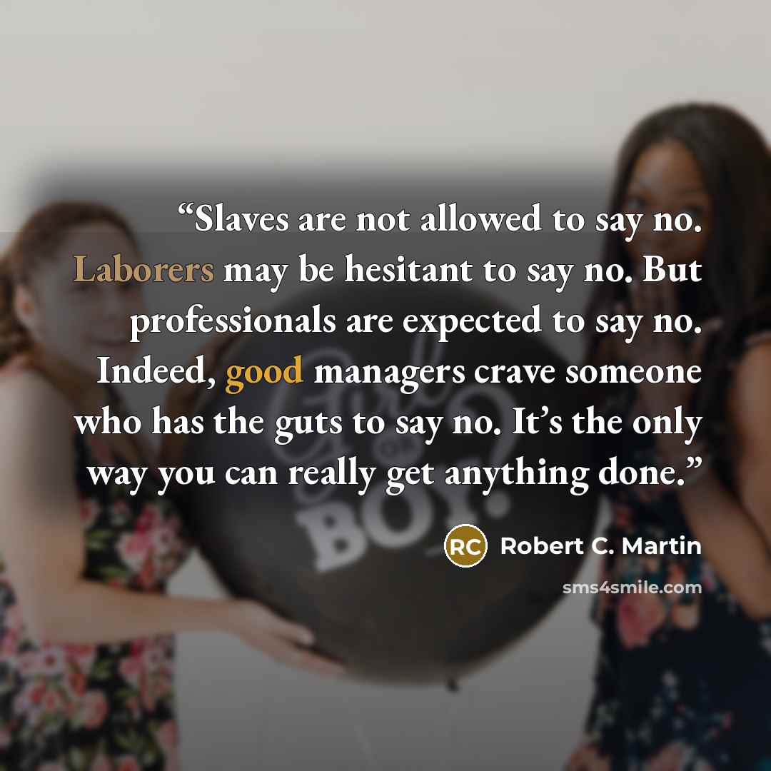 “Slaves are not allowed to say no. Laborers may be hesitant to say no. But professionals are expected to say no. Indeed, good managers crave someone who has the guts to say no. It’s the only way you can really get anything done.” quote by Robert C. Martin