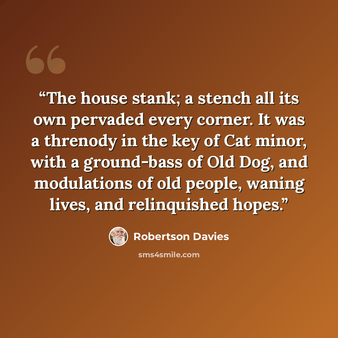 “The house stank; a stench all its own pervaded every corner. It was a threnody in the key of Cat minor, with a ground-bass of Old Dog, and modulations of old people, waning lives, and relinquished hopes.” quote by Robertson Davies