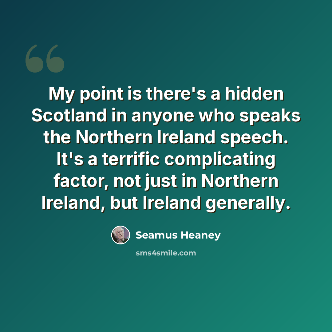 “My point is there's a hidden Scotland in anyone who speaks the Northern Ireland speech. It's a terrific complicating factor, not just in Northern Ireland, but Ireland generally.” quote by Seamus Heaney