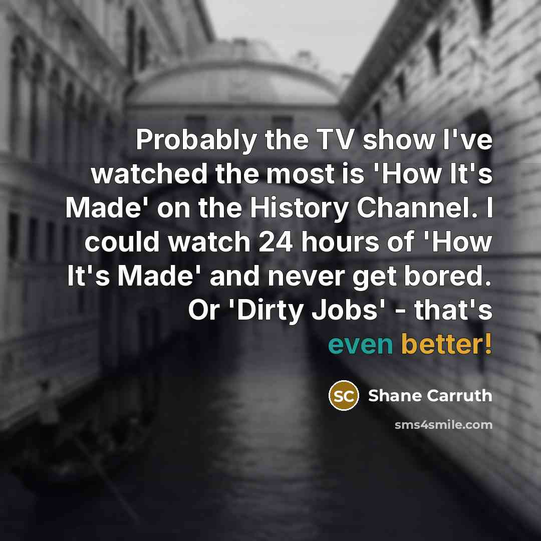 “Probably the TV show I've watched the most is 'How It's Made' on the History Channel. I could watch 24 hours of 'How It's Made' and never get bored. Or 'Dirty Jobs' - that's even better!” quote by Shane Carruth