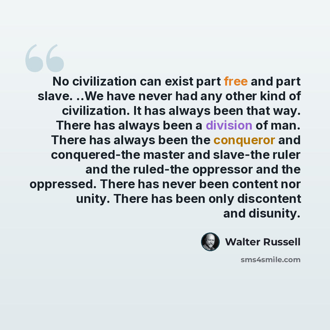 “No civilization can exist part free and part slave. ..We have never had any other kind of civilization. It has always been that way. There has always been a division of man. There has always been the conqueror and conquered-the master and slave-the ruler and the ruled-the oppressor and the…” quote by Walter Russell