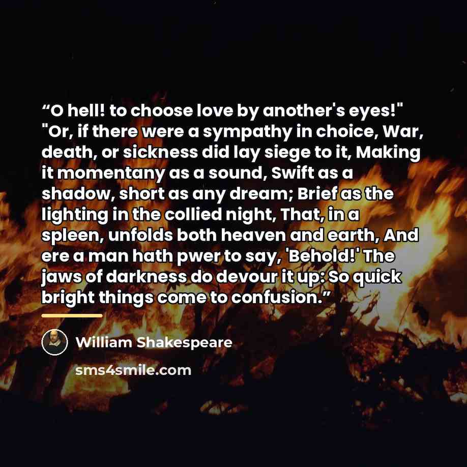 “O hell! to choose love by another's eyes!" "Or, if there were a sympathy in choice, War, death, or sickness did lay siege to it, Making it momentany as a sound, Swift as a shadow, short as any dream; Brief as the lighting in the collied night, That, in a spleen, unfolds both heaven and earth, And…” quote by William Shakespeare