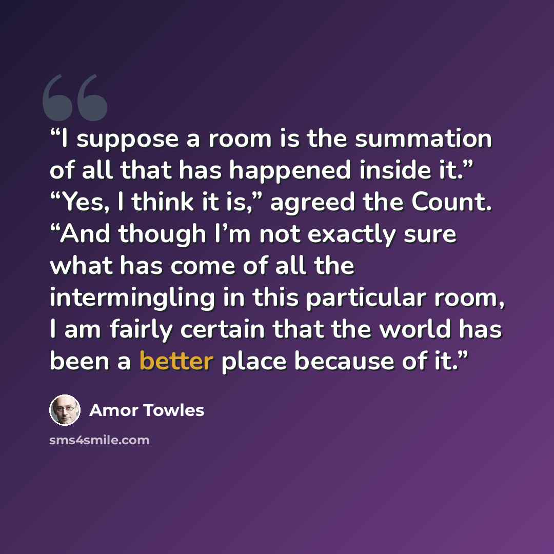 “I suppose a room is the summation of all that has happened inside it.” “Yes, I think it is,” agreed the Count. “And though I’m not exactly sure what has come of all the intermingling in this particular room, I am fairly certain that the world has been a better place because of it.” quote by Amor Towles