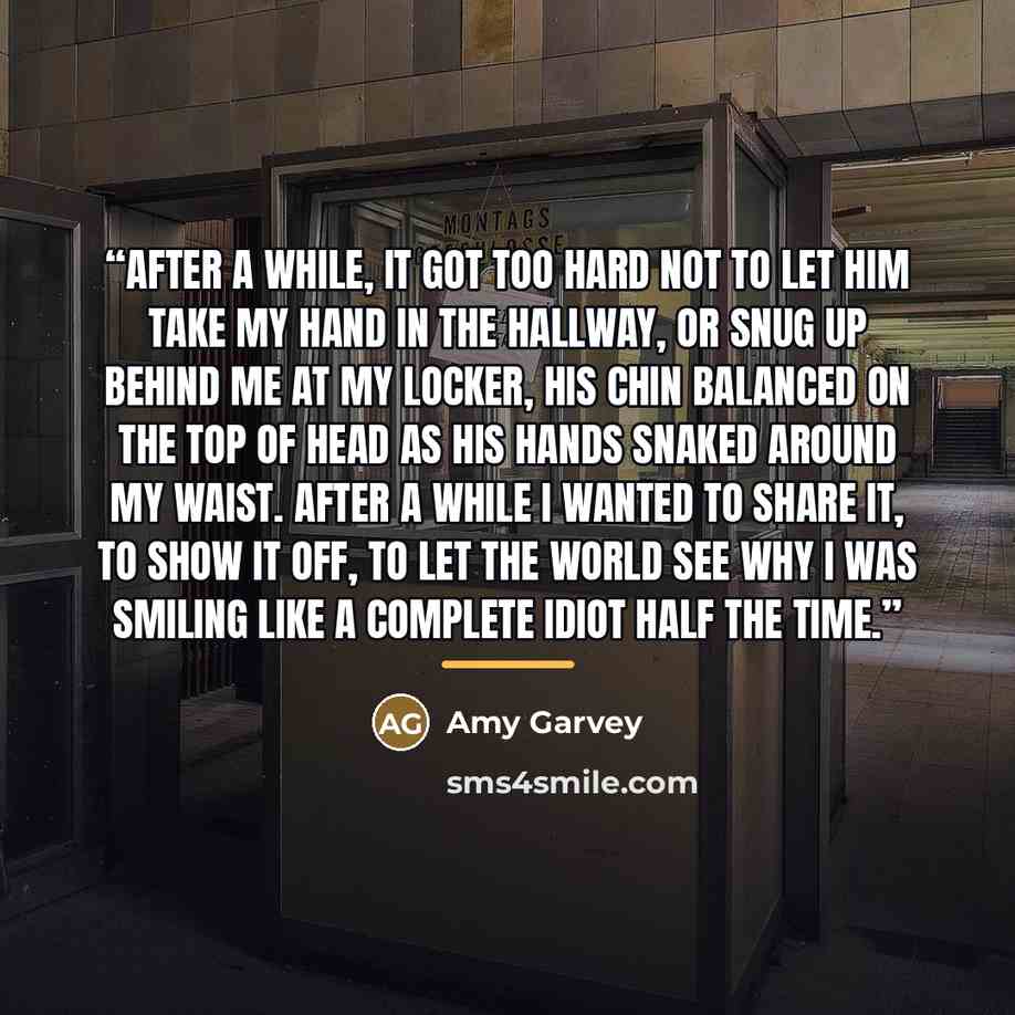 “After a while, it got too hard not to let him take my hand in the hallway, or snug up behind me at my locker, his chin balanced on the top of head as his hands snaked around my waist. After a while I wanted to share it, to show it off, to let the world see why I was smiling like a complete idiot…” quote by Amy Garvey