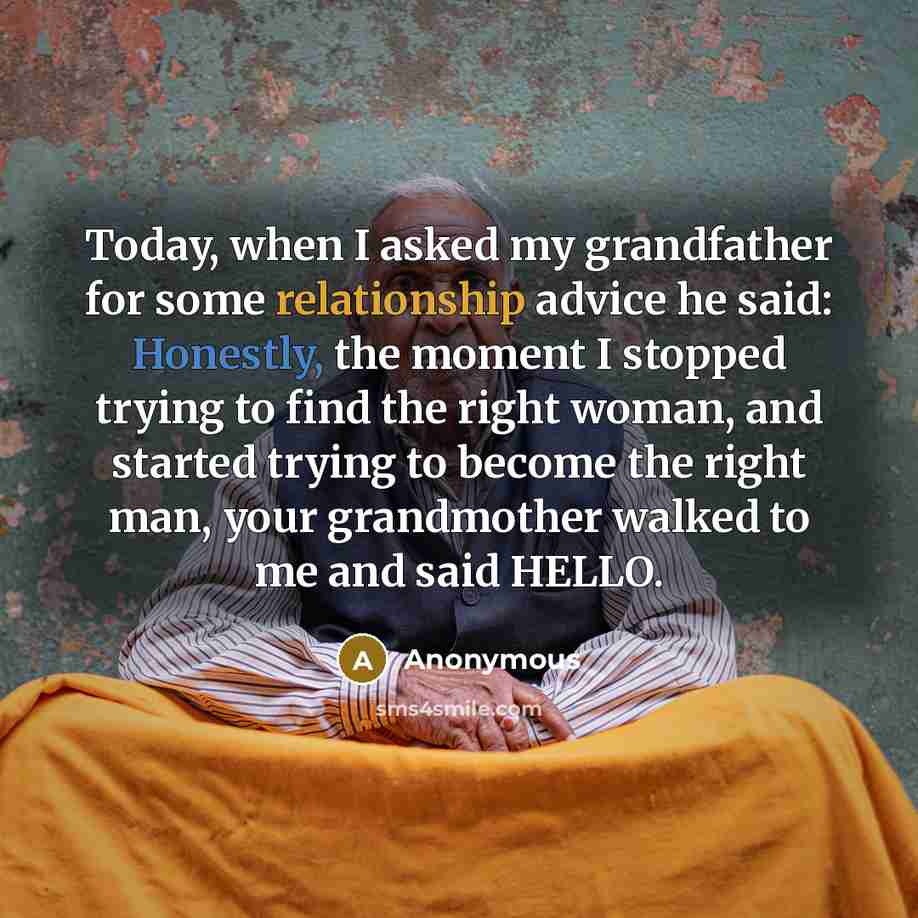 “Today, when I asked my grandfather for some relationship advice he said: Honestly, the moment I stopped trying to find the right woman, and started trying to become the right man, your grandmother walked to me and said HELLO.” quote by Anonymous