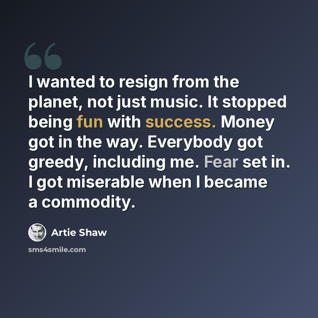“I wanted to resign from the planet, not just music. It stopped being fun with success. Money got in the way. Everybody got greedy, including me. Fear set in. I got miserable when I became a commodity.” quote by Artie Shaw