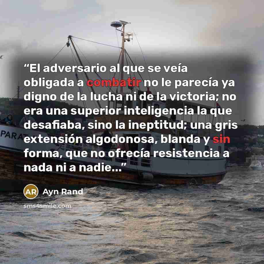 “El adversario al que se veía obligada a combatir no le parecía ya digno de la lucha ni de la victoria; no era una superior inteligencia la que desafiaba, sino la ineptitud; una gris extensión algodonosa, blanda y sin forma, que no ofrecía resistencia a nada ni a nadie...” quote by Ayn Rand