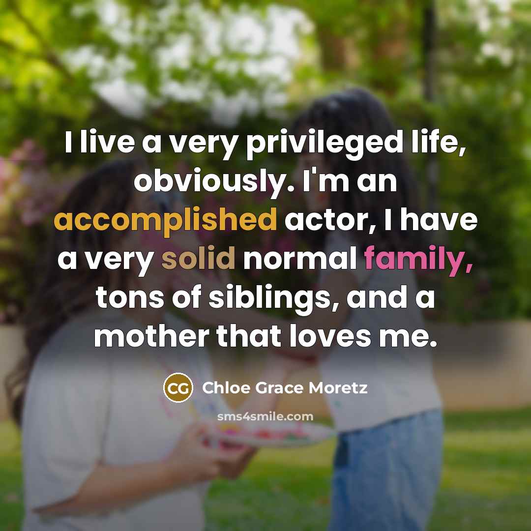 “I live a very privileged life, obviously. I'm an accomplished actor, I have a very solid normal family, tons of siblings, and a mother that loves me.” quote by Chloe Grace Moretz
