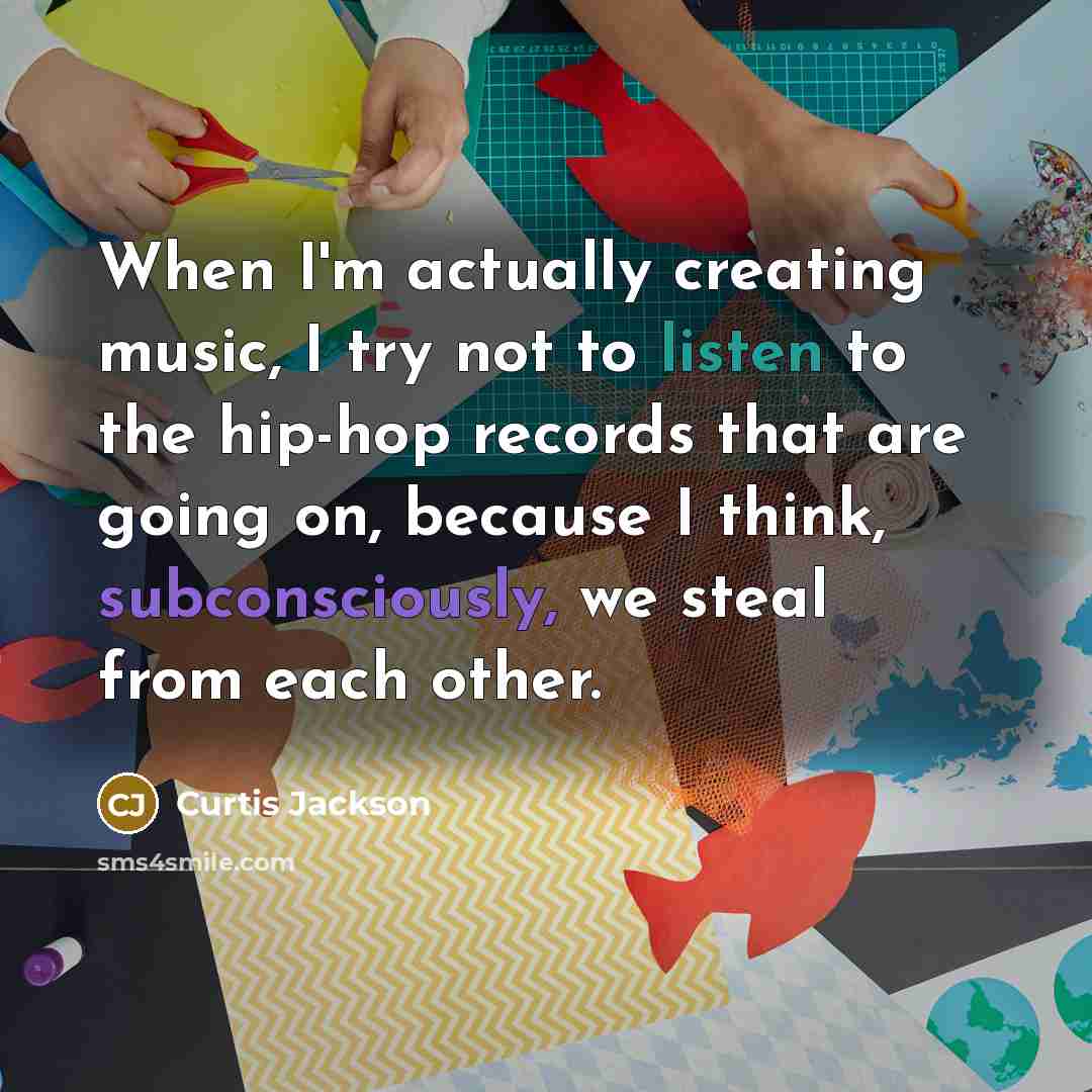 “When I'm actually creating music, I try not to listen to the hip-hop records that are going on, because I think, subconsciously, we steal from each other.” quote by Curtis Jackson