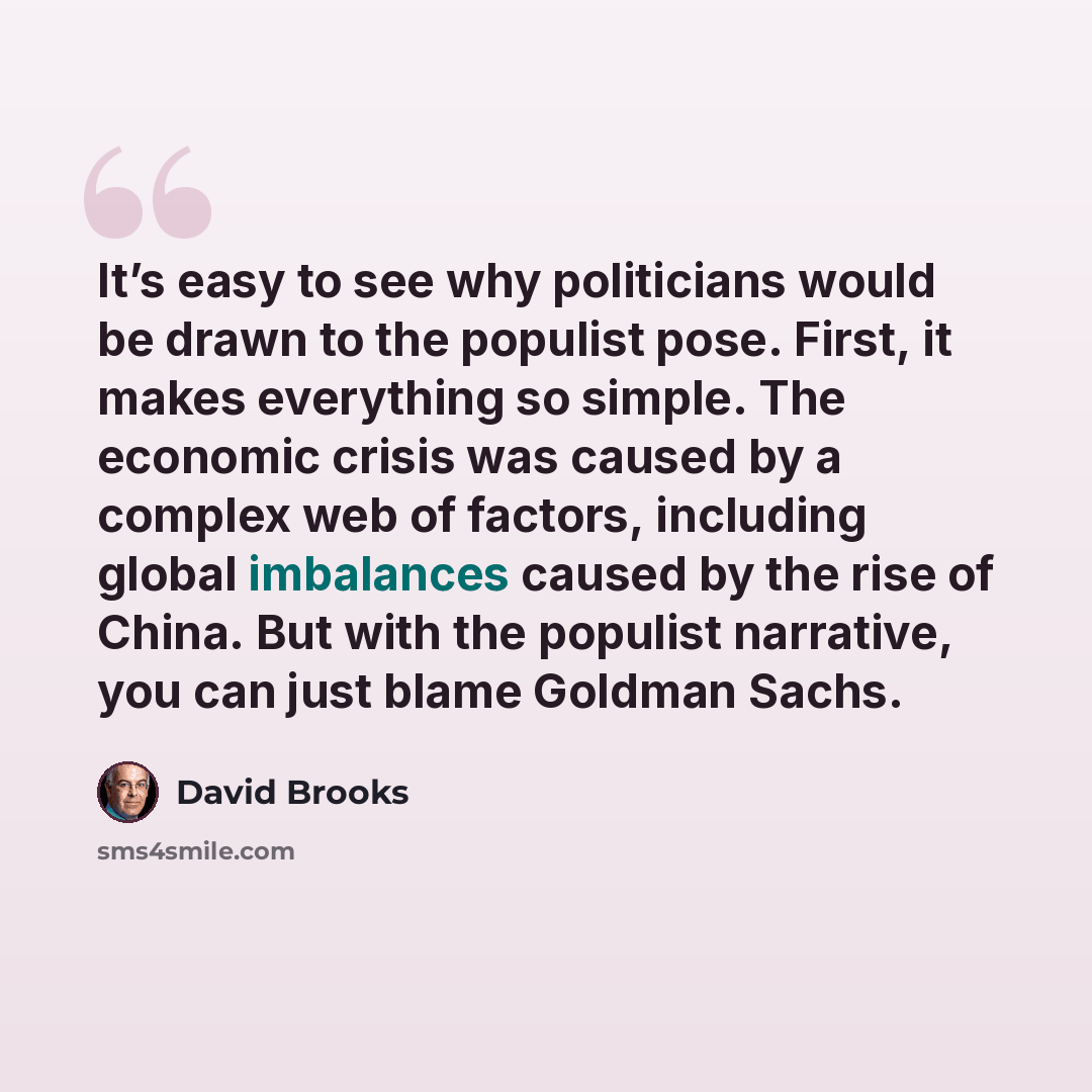 “It’s easy to see why politicians would be drawn to the populist pose. First, it makes everything so simple. The economic crisis was caused by a complex web of factors, including global imbalances caused by the rise of China. But with the populist narrative, you can just blame Goldman Sachs.” quote by David Brooks