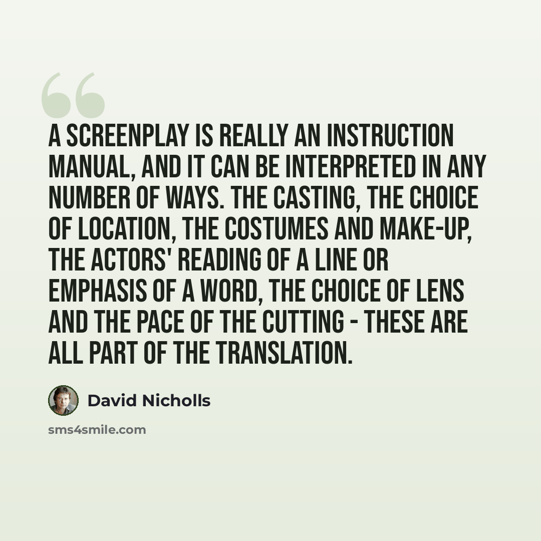 “A screenplay is really an instruction manual, and it can be interpreted in any number of ways. The casting, the choice of location, the costumes and make-up, the actors' reading of a line or emphasis of a word, the choice of lens and the pace of the cutting - these are all part of the translation.” quote by David Nicholls