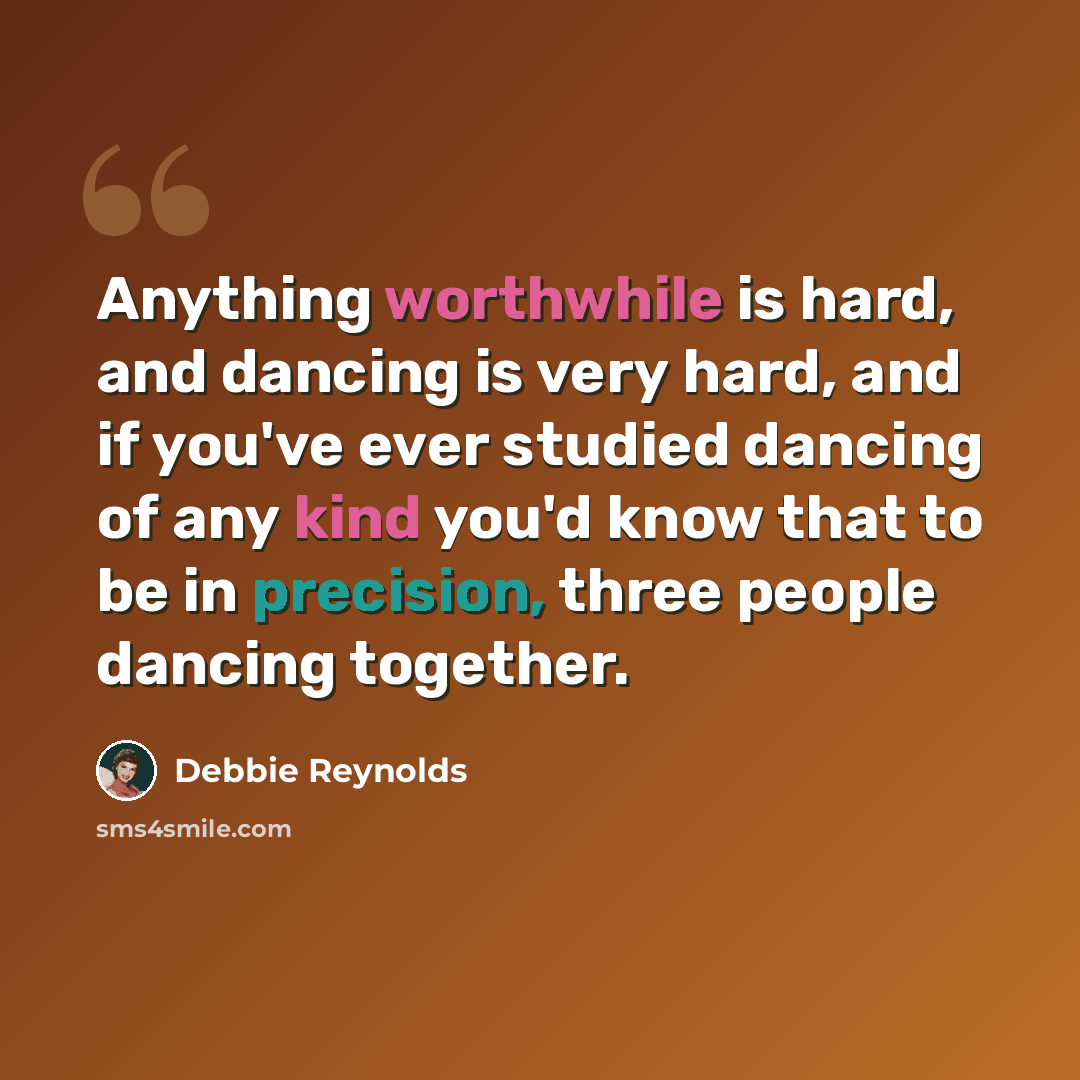 “Anything worthwhile is hard, and dancing is very hard, and if you've ever studied dancing of any kind you'd know that to be in precision, three people dancing together.” quote by Debbie Reynolds