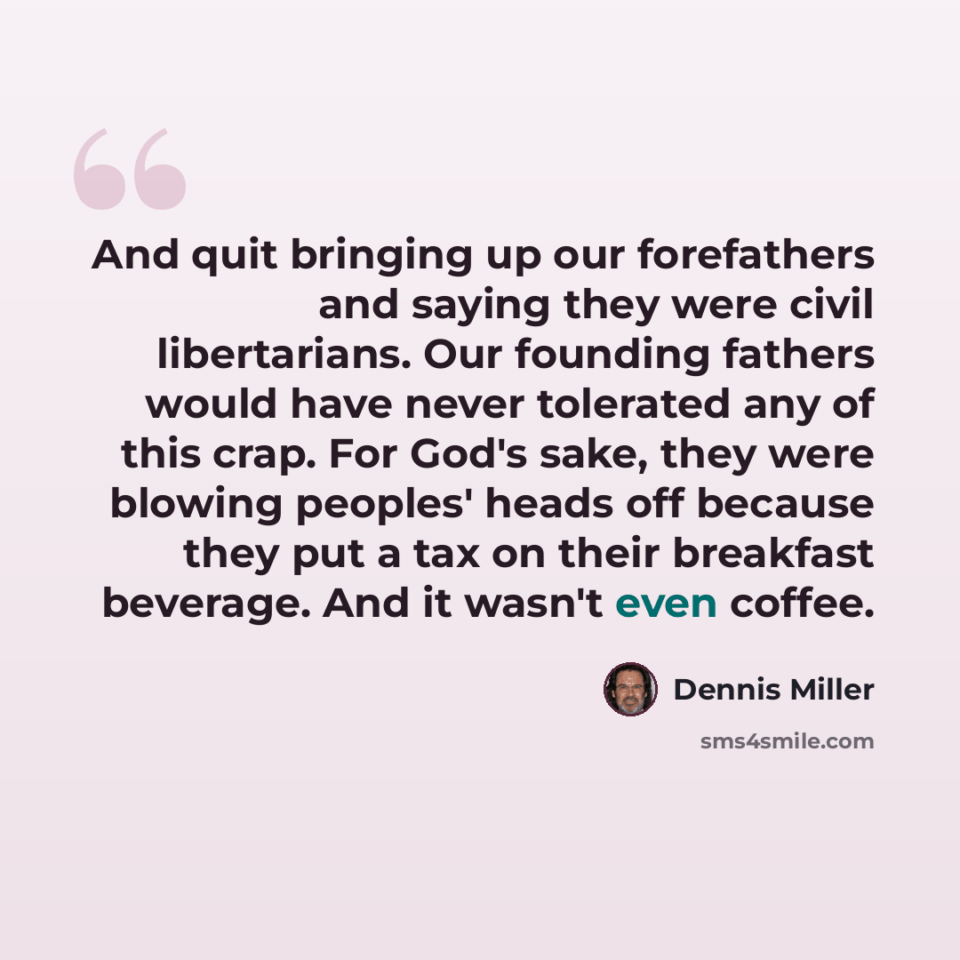 “And quit bringing up our forefathers and saying they were civil libertarians. Our founding fathers would have never tolerated any of this crap. For God's sake, they were blowing peoples' heads off because they put a tax on their breakfast beverage. And it wasn't even coffee.” quote by Dennis Miller