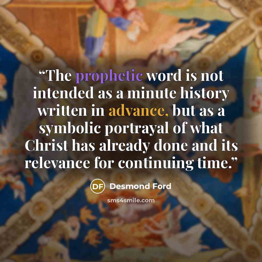 “The prophetic word is not intended as a minute history written in advance, but as a symbolic portrayal of what Christ has already done and its relevance for continuing time.” quote by Desmond Ford