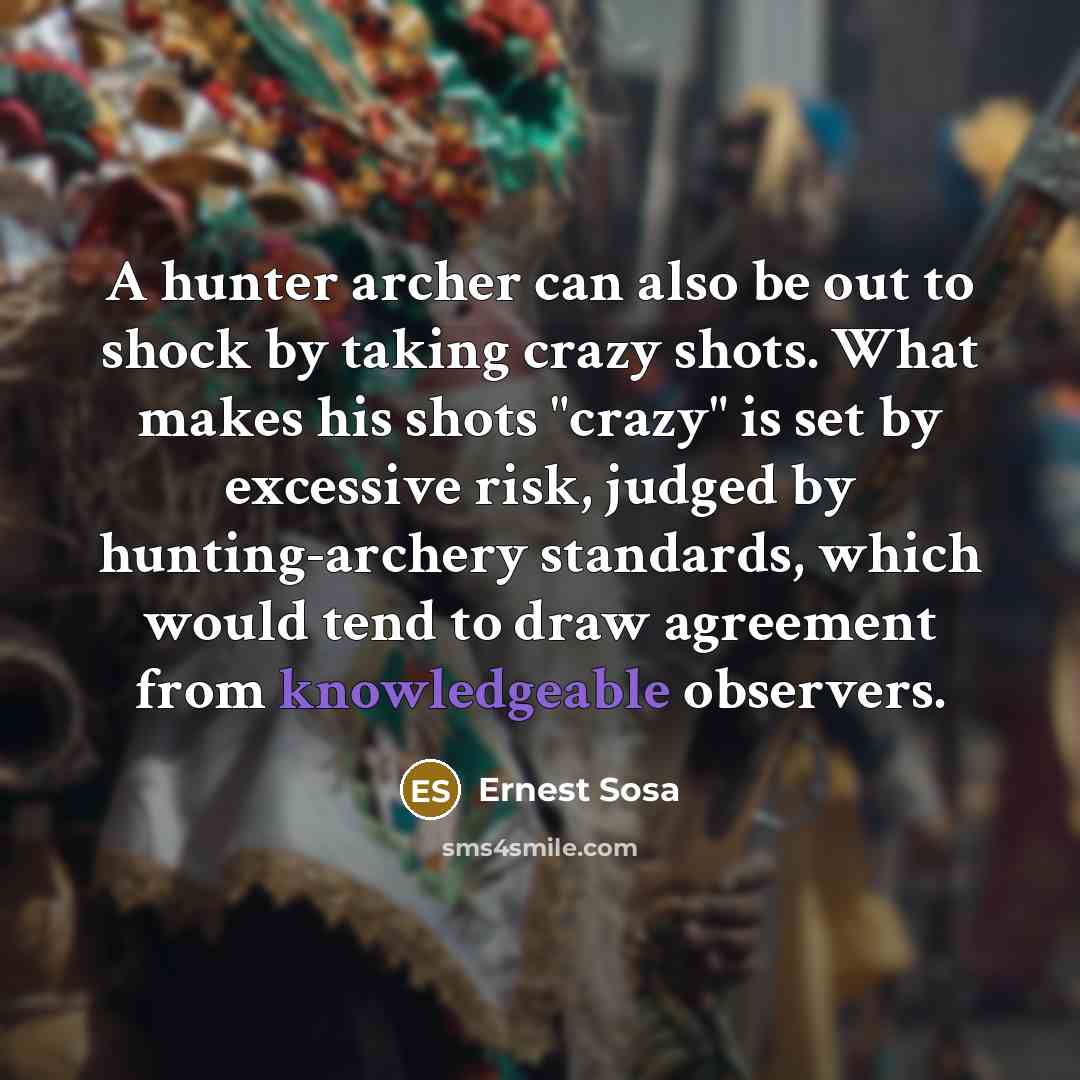 “A hunter archer can also be out to shock by taking crazy shots. What makes his shots "crazy" is set by excessive risk, judged by hunting-archery standards, which would tend to draw agreement from knowledgeable observers.” quote by Ernest Sosa
