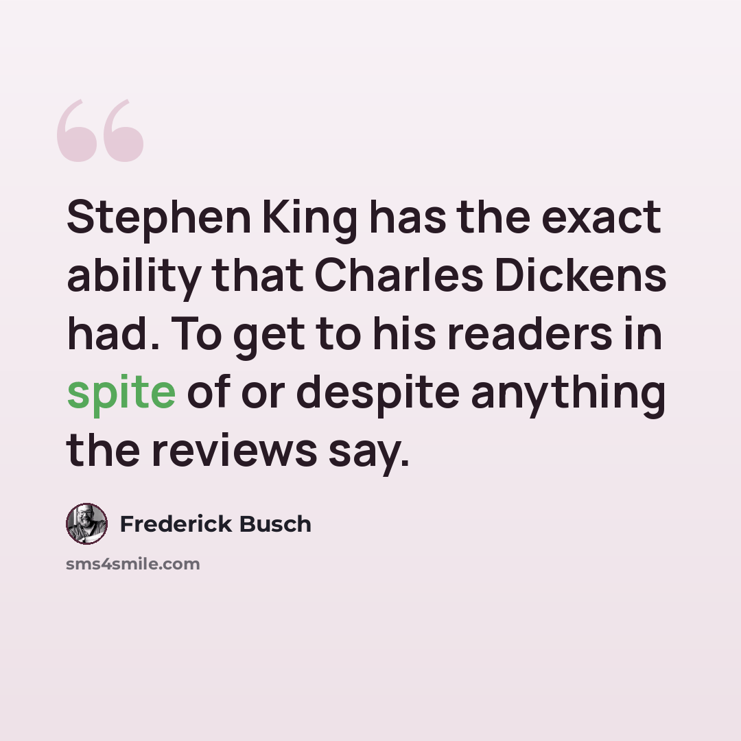 “Stephen King has the exact ability that Charles Dickens had. To get to his readers in spite of or despite anything the reviews say.” quote by Frederick Busch
