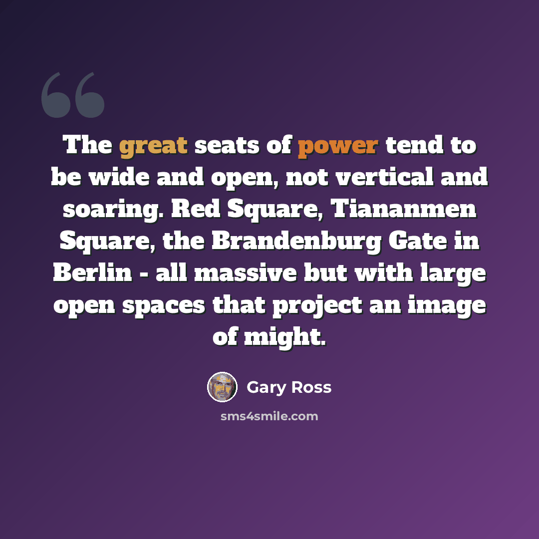 “The great seats of power tend to be wide and open, not vertical and soaring. Red Square, Tiananmen Square, the Brandenburg Gate in Berlin - all massive but with large open spaces that project an image of might.” quote by Gary Ross