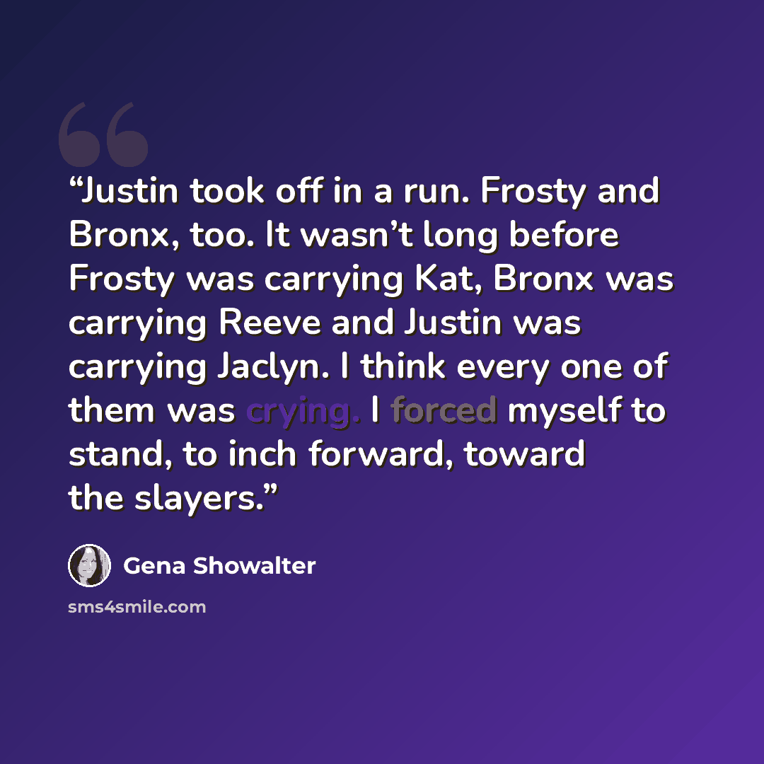 “Justin took off in a run. Frosty and Bronx, too. It wasn’t long before Frosty was carrying Kat, Bronx was carrying Reeve and Justin was carrying Jaclyn. I think every one of them was crying. I forced myself to stand, to inch forward, toward the slayers.” quote by Gena Showalter