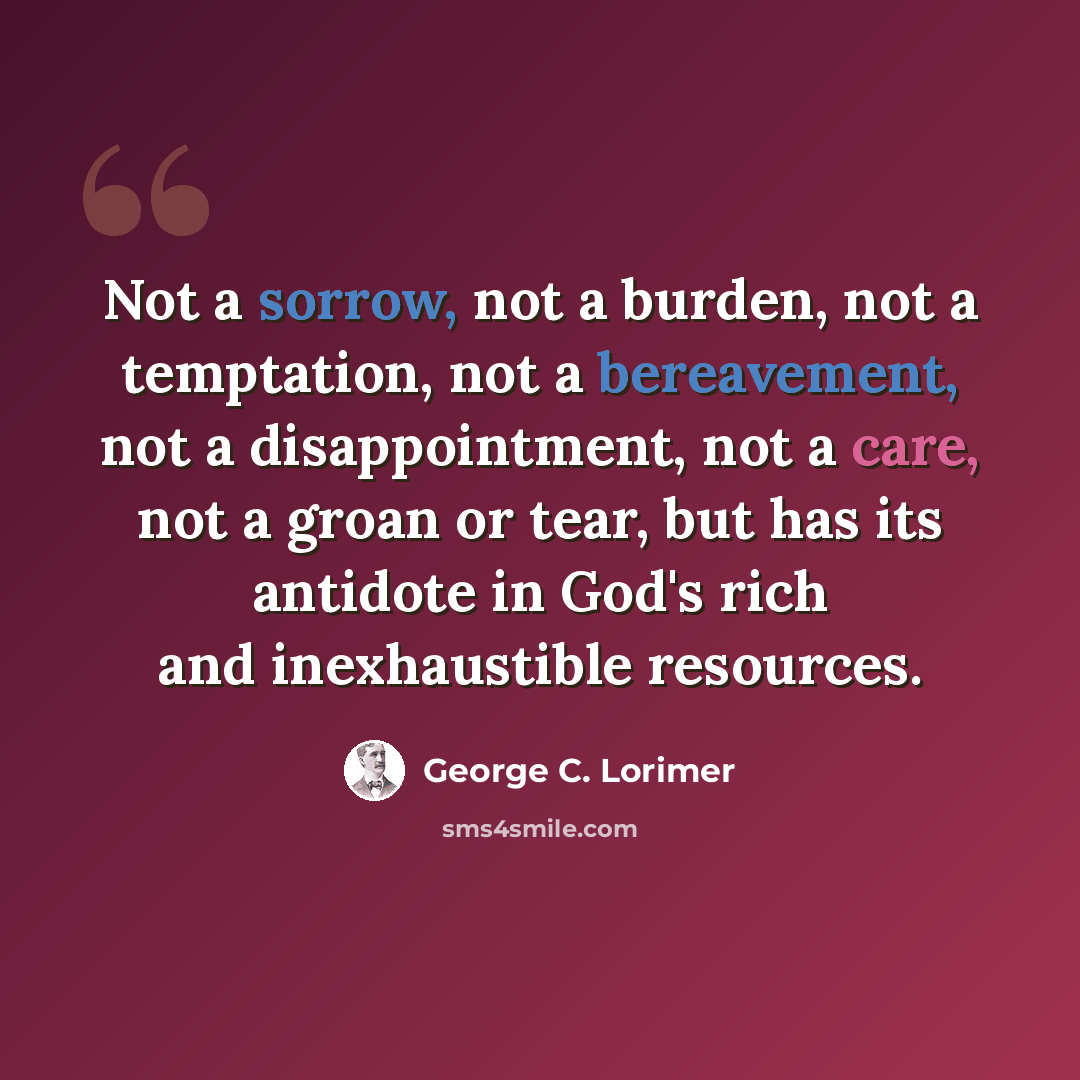 “Not a sorrow, not a burden, not a temptation, not a bereavement, not a disappointment, not a care, not a groan or tear, but has its antidote in God's rich and inexhaustible resources.” quote by George C. Lorimer