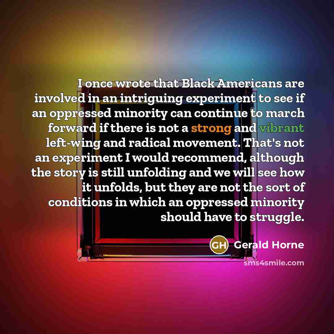 “I once wrote that Black Americans are involved in an intriguing experiment to see if an oppressed minority can continue to march forward if there is not a strong and vibrant left-wing and radical movement. That's not an experiment I would recommend, although the story is still unfolding and we…” quote by Gerald Horne
