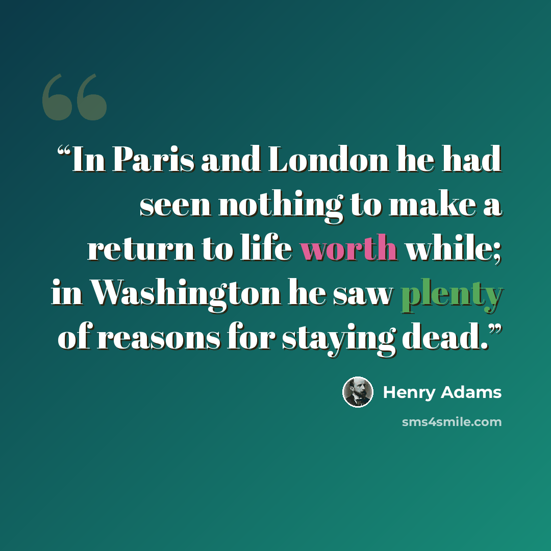 “In Paris and London he had seen nothing to make a return to life worth while; in Washington he saw plenty of reasons for staying dead.” quote by Henry Adams