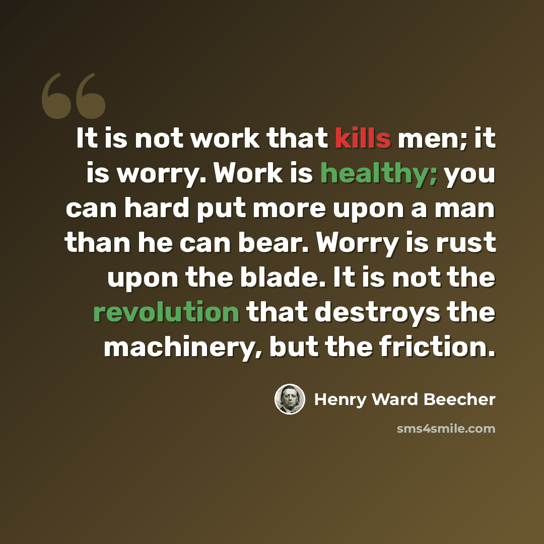 “It is not work that kills men; it is worry. Work is healthy; you can hard put more upon a man than he can bear. Worry is rust upon the blade. It is not the revolution that destroys the machinery, but the friction.” quote by Henry Ward Beecher