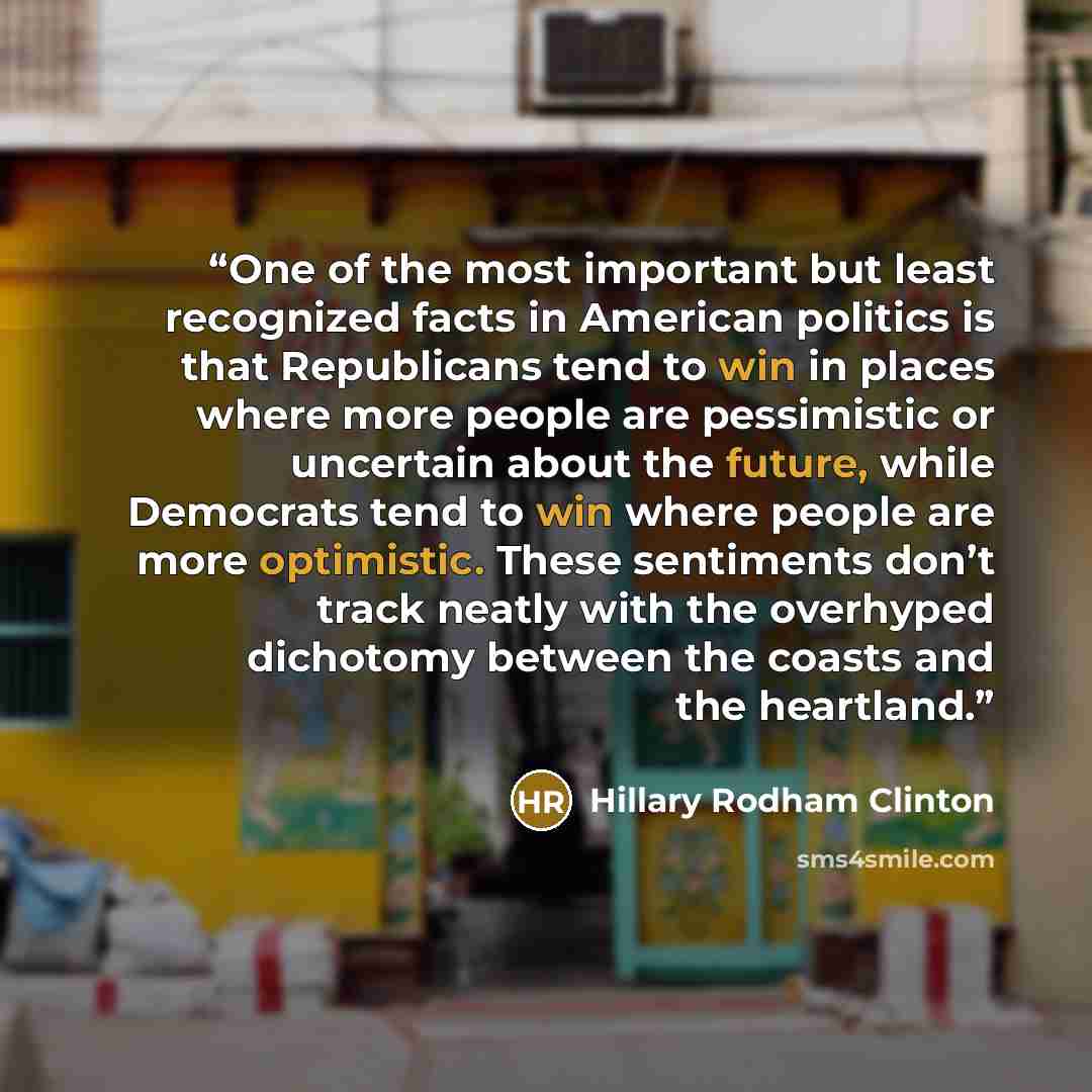 “One of the most important but least recognized facts in American politics is that Republicans tend to win in places where more people are pessimistic or uncertain about the future, while Democrats tend to win where people are more optimistic. These sentiments don’t track neatly with the overhyped…” quote by Hillary Rodham Clinton