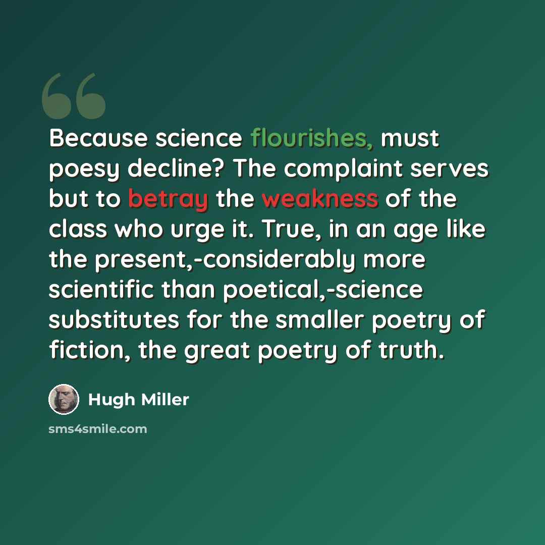 “Because science flourishes, must poesy decline? The complaint serves but to betray the weakness of the class who urge it. True, in an age like the present,-considerably more scientific than poetical,-science substitutes for the smaller poetry of fiction, the great poetry of truth.” quote by Hugh Miller