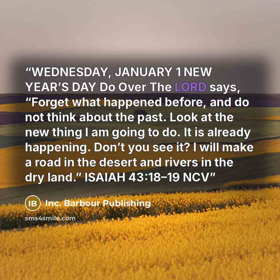 “WEDNESDAY, JANUARY 1 NEW YEAR’S DAY Do Over The LORD says, “Forget what happened before, and do not think about the past. Look at the new thing I am going to do. It is already happening. Don’t you see it? I will make a road in the desert and rivers in the dry land.” ISAIAH 43:18–19 NCV” quote by Inc. Barbour Publishing