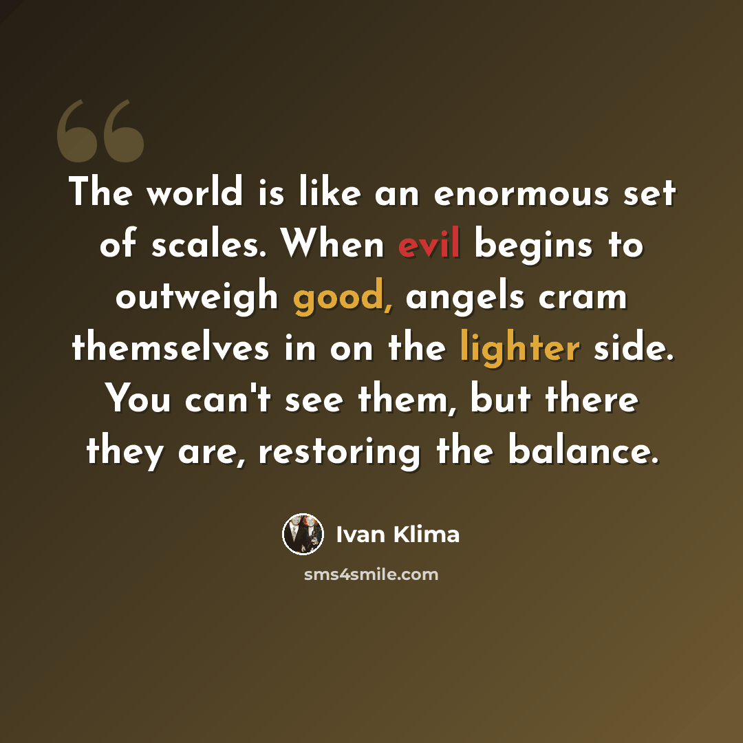 “The world is like an enormous set of scales. When evil begins to outweigh good, angels cram themselves in on the lighter side. You can't see them, but there they are, restoring the balance.” quote by Ivan Klíma