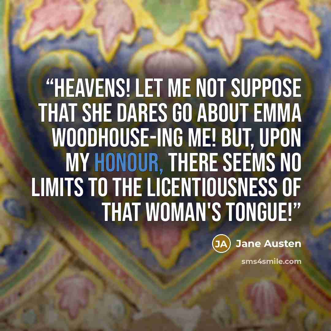 “Heavens! let me not suppose that she dares go about Emma Woodhouse-ing me! But, upon my honour, there seems no limits to the licentiousness of that woman's tongue!” quote by Jane Austen
