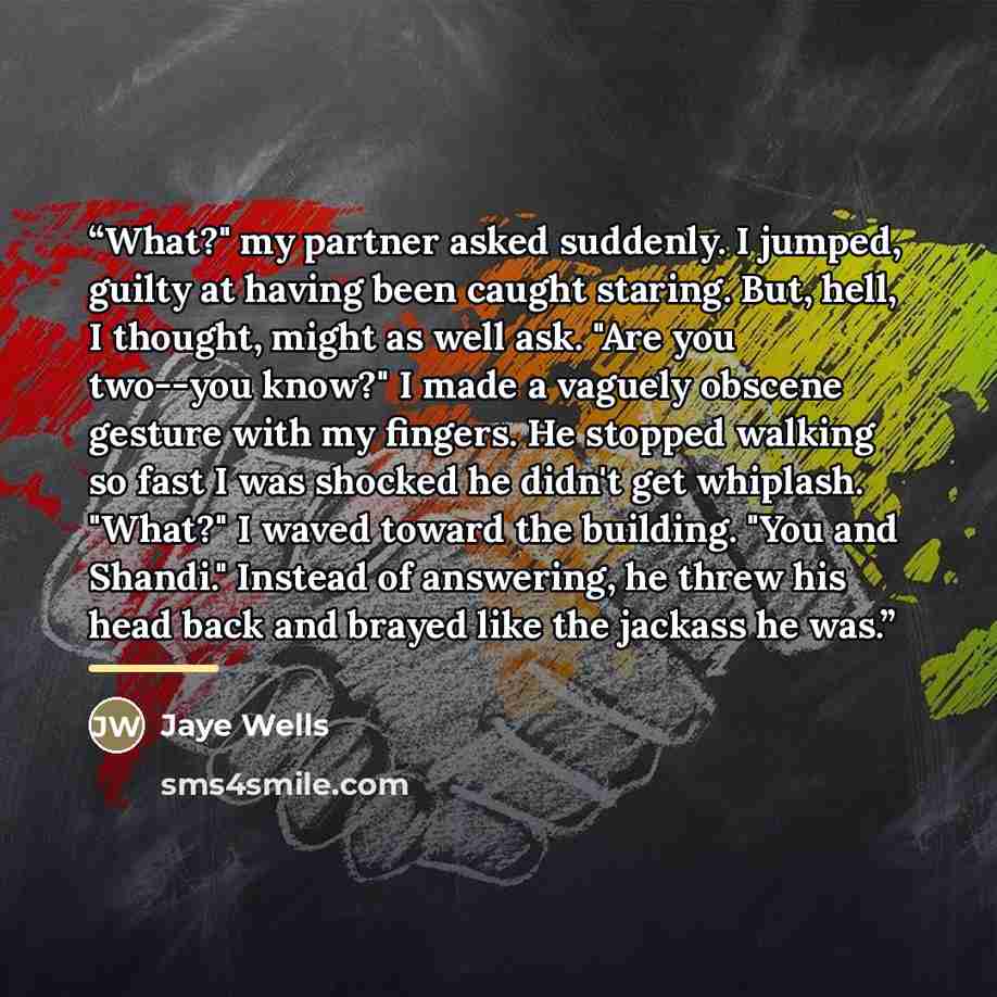 “What?" my partner asked suddenly. I jumped, guilty at having been caught staring. But, hell, I thought, might as well ask. "Are you two--you know?" I made a vaguely obscene gesture with my fingers. He stopped walking so fast I was shocked he didn't get whiplash. "What?" I waved toward the…” quote by Jaye Wells