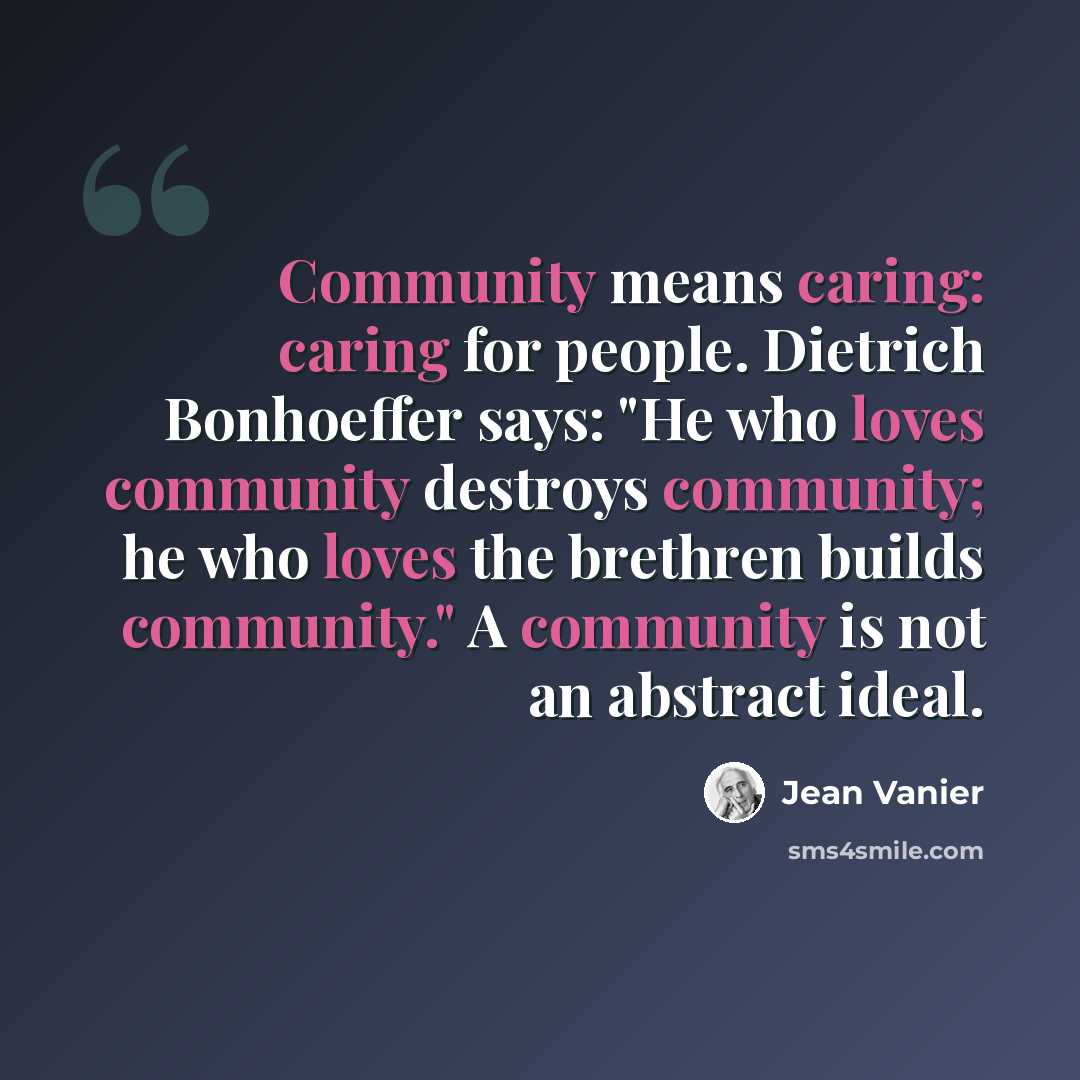 “Community means caring: caring for people. Dietrich Bonhoeffer says: "He who loves community destroys community; he who loves the brethren builds community." A community is not an abstract ideal.” quote by Jean Vanier